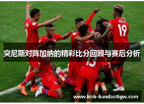 突尼斯对阵加纳的精彩比分回顾与赛后分析